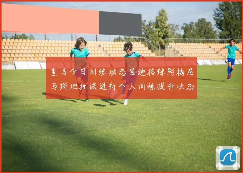 皇马今日训练动态吕迪格琼阿梅尼马斯坦托诺进行个人训练提升状态