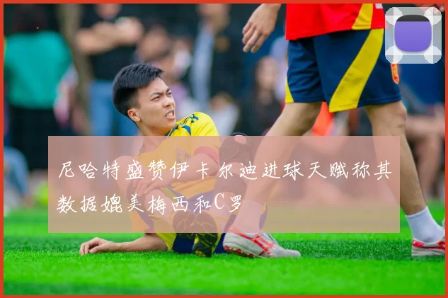 尼哈特盛赞伊卡尔迪进球天赋称其数据媲美梅西和C罗