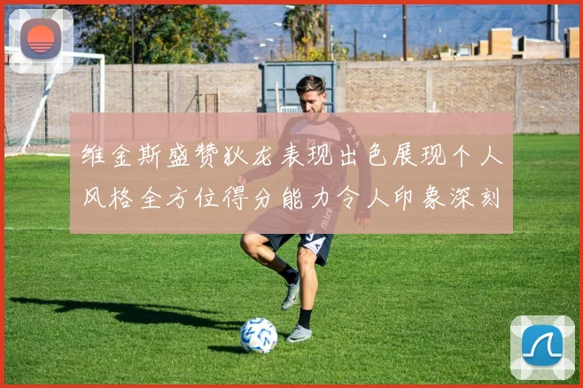 维金斯盛赞狄龙表现出色展现个人风格全方位得分能力令人印象深刻