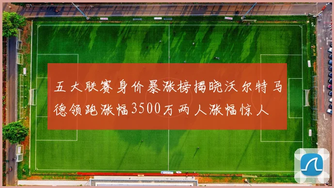 五大联赛身价暴涨榜揭晓沃尔特马德领跑涨幅3500万两人涨幅惊人