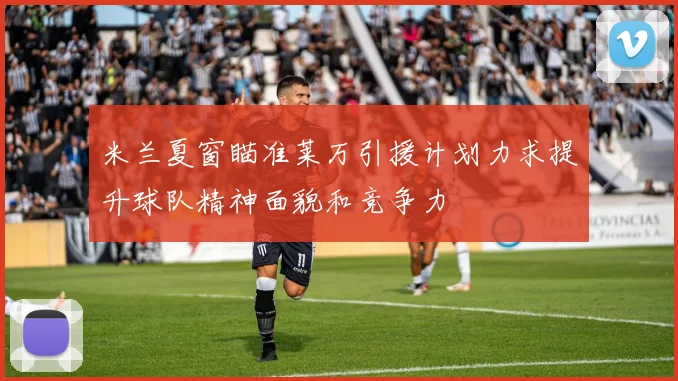 米兰夏窗瞄准莱万引援计划力求提升球队精神面貌和竞争力