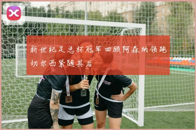 新世纪足总杯冠军回顾阿森纳领跑切尔西紧随其后