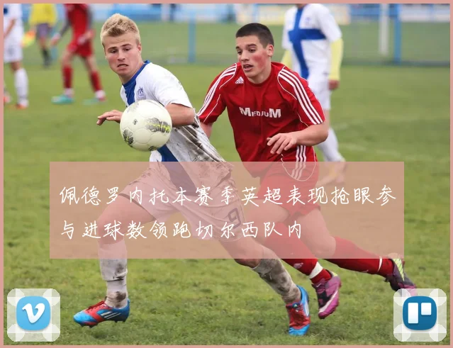 佩德罗内托本赛季英超表现抢眼参与进球数领跑切尔西队内