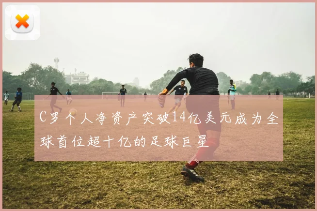 C罗个人净资产突破14亿美元成为全球首位超十亿的足球巨星