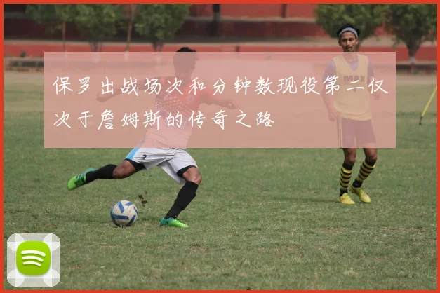 保罗出战场次和分钟数现役第二仅次于詹姆斯的传奇之路