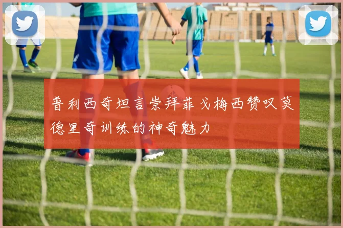 普利西奇坦言崇拜菲戈梅西赞叹莫德里奇训练的神奇魅力