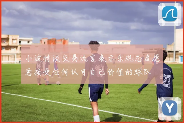 小波特谈交易流言表示乐观态度愿意接受任何认可自己价值的球队