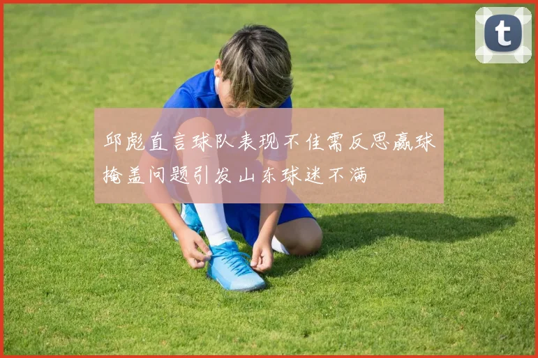 邱彪直言球队表现不佳需反思赢球掩盖问题引发山东球迷不满