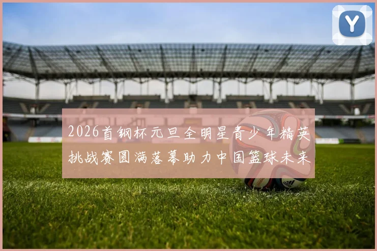 2026首钢杯元旦全明星青少年精英挑战赛圆满落幕助力中国篮球未来发展