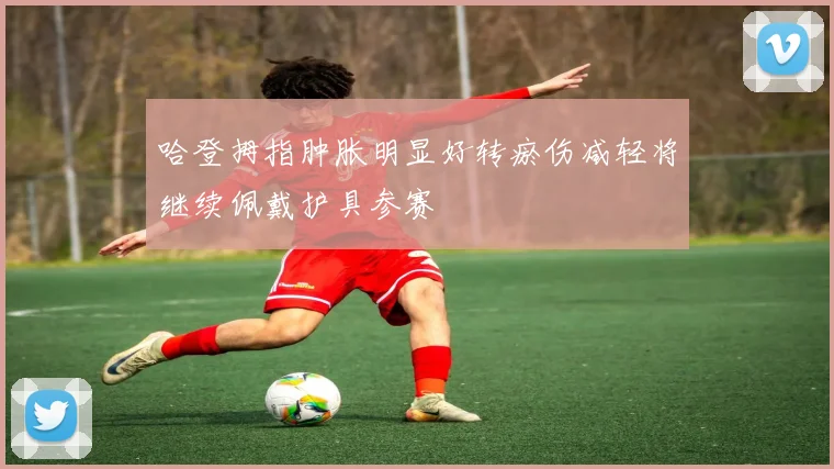 哈登拇指肿胀明显好转瘀伤减轻将继续佩戴护具参赛