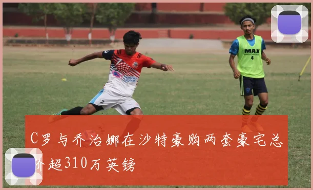 C罗与乔治娜在沙特豪购两套豪宅总价超310万英镑