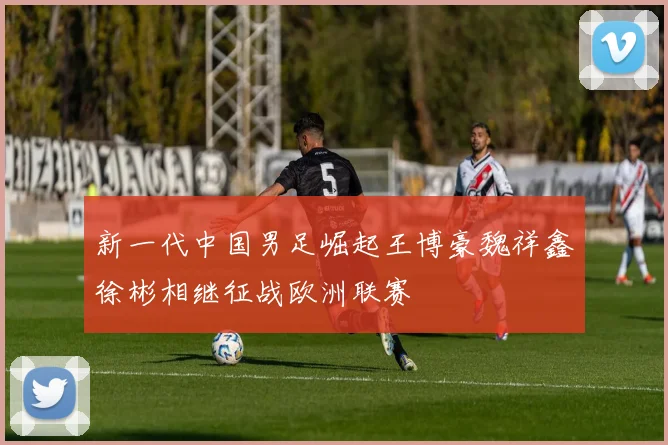 新一代中国男足崛起王博豪魏祥鑫徐彬相继征战欧洲联赛