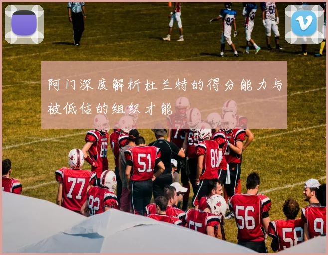 阿门深度解析杜兰特的得分能力与被低估的组织才能